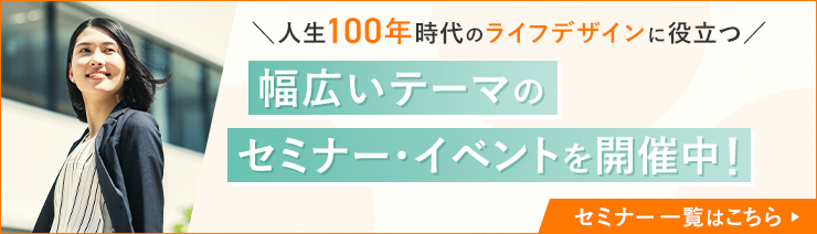 人生100年時代のライフデザインに役立つ、幅広いテーマのセミナー・イベントを開催中！セミナー一覧はこちら