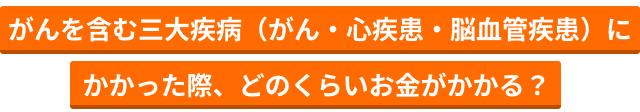 がんを含む三大疾病（がん・心疾患・脳血管疾患）にかかった際、どのくらいお金がかかる？