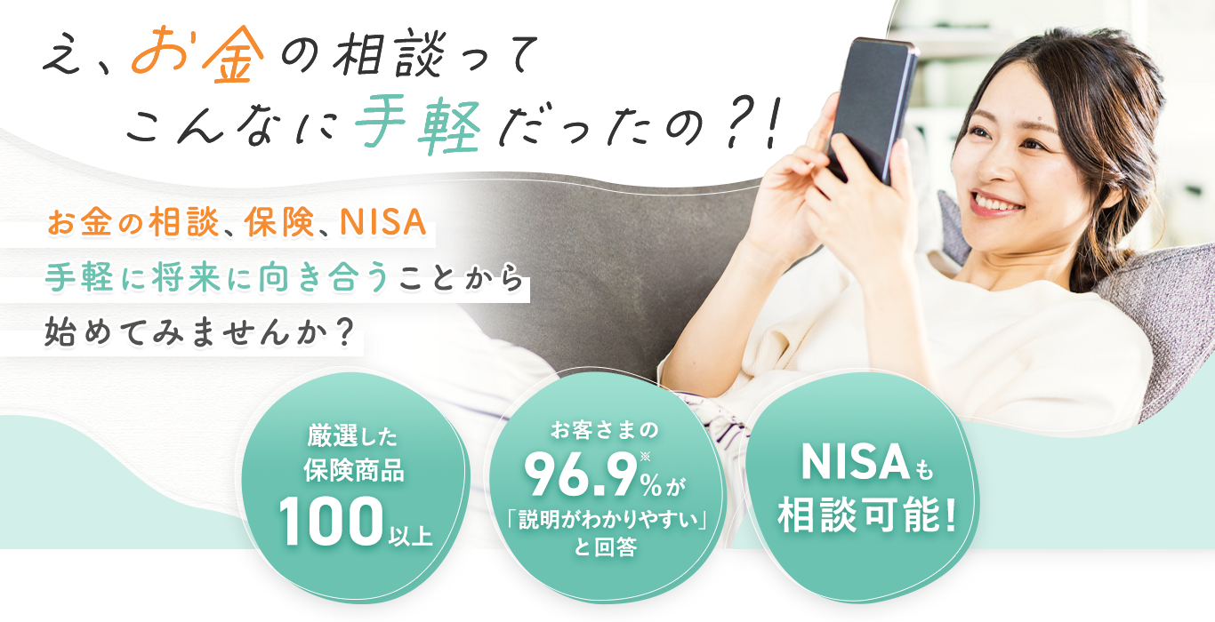 え、お金の相談ってこんなに手軽だったの？！お金の相談、保険、NISA 手軽に将来に向き合うことから始めてみませんか？①厳選した保険商品100以上②お客さまの96.9%※が「説明がわかりやすい」と回答③新NISAも相談可能！